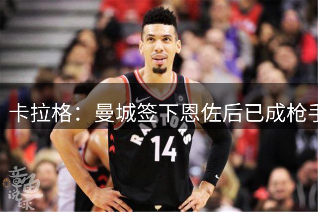 卡拉格：曼城签下恩佐后已成枪手最大威胁